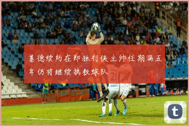 基德续约在即独行侠主帅任期满五年仍将继续执教球队