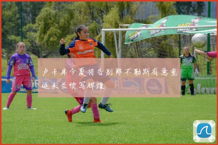 卢卡库今夏将告别那不勒斯有意重返米兰续写辉煌