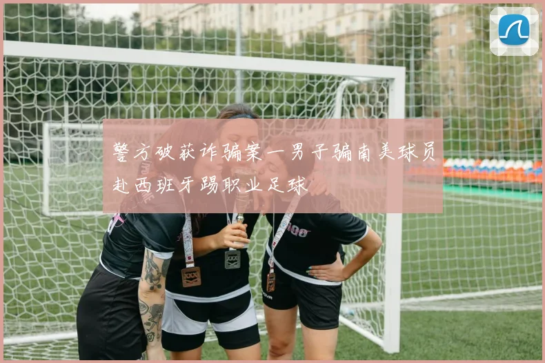警方破获诈骗案一男子骗南美球员赴西班牙踢职业足球