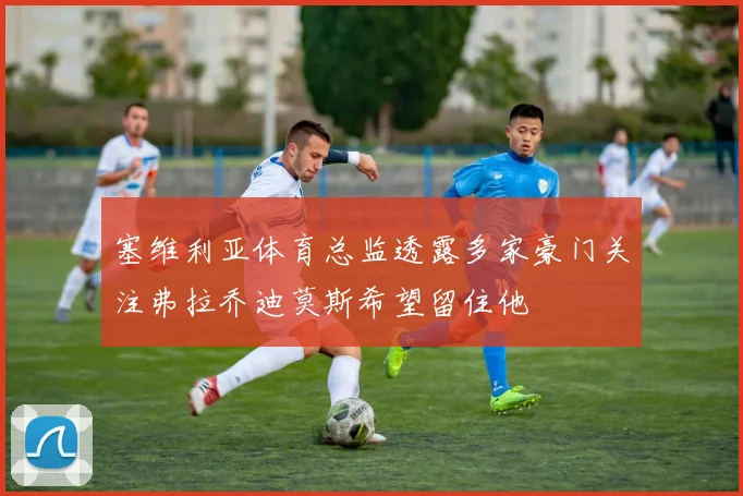 塞维利亚体育总监透露多家豪门关注弗拉乔迪莫斯希望留住他