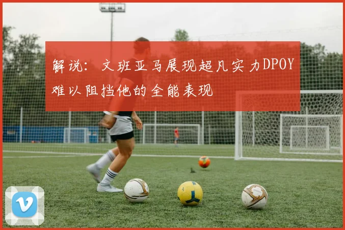 解说：文班亚马展现超凡实力DPOY难以阻挡他的全能表现