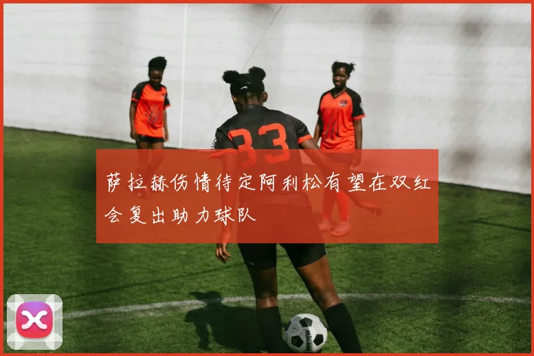 萨拉赫伤情待定阿利松有望在双红会复出助力球队
