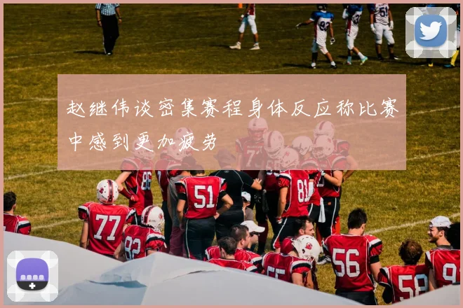 赵继伟谈密集赛程身体反应称比赛中感到更加疲劳